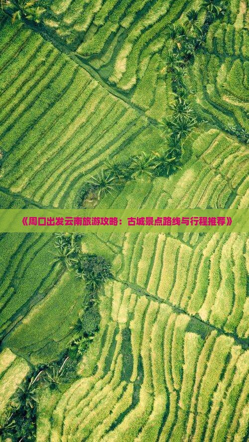 《周口出发云南旅游攻略：古城景点路线与行程推荐》