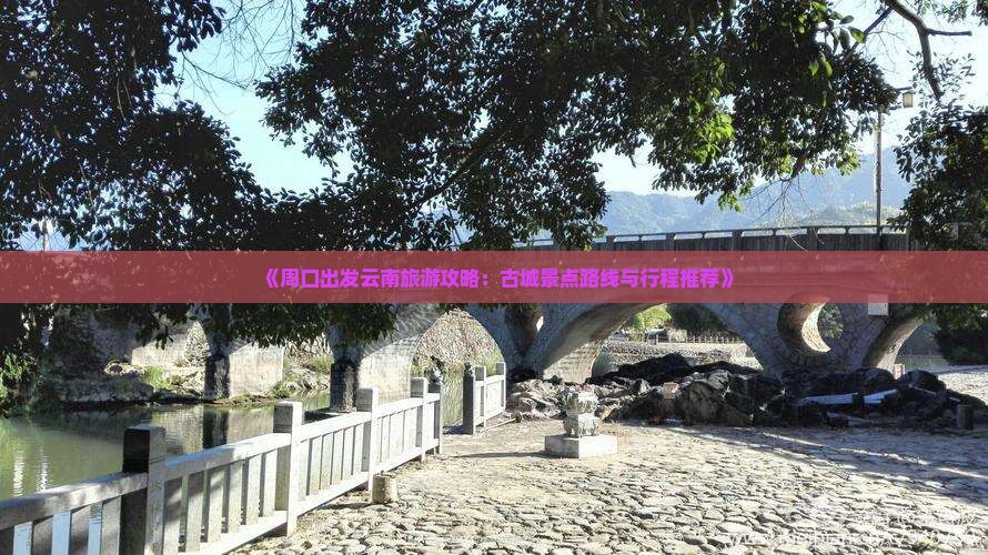 《周口出发云南旅游攻略：古城景点路线与行程推荐》