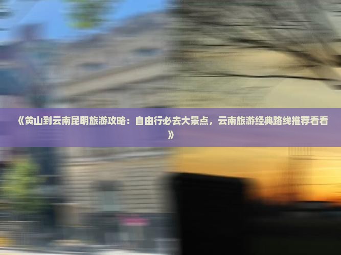 《黄山到云南昆明旅游攻略：自由行必去大景点，云南旅游经典路线推荐看看》