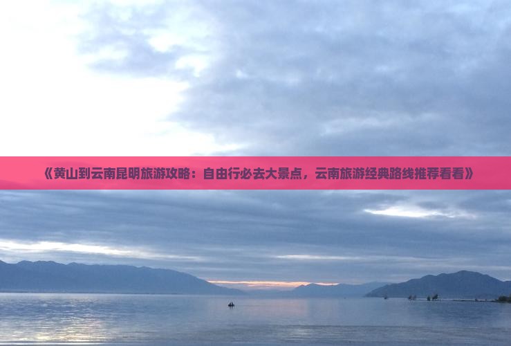 《黄山到云南昆明旅游攻略：自由行必去大景点，云南旅游经典路线推荐看看》