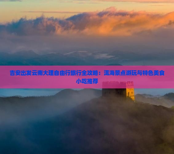 吉安出发云南大理自由行旅行全攻略：洱海景点游玩与特色美食小吃推荐