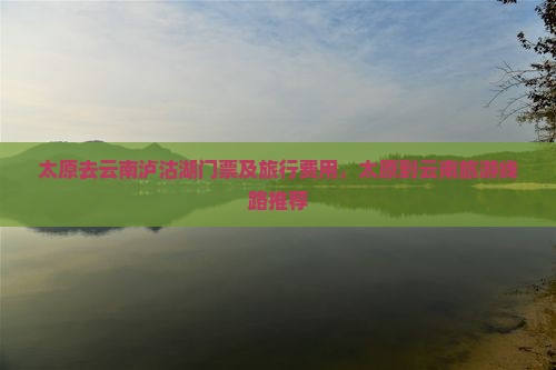 太原去云南泸沽湖门票及旅行费用，太原到云南旅游线路推荐