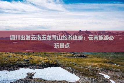 铜川出发云南玉龙雪山旅游攻略：云南旅游必玩景点