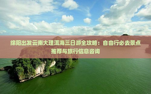 绵阳出发云南大理洱海三日游全攻略：自由行必去景点推荐与旅行信息咨询