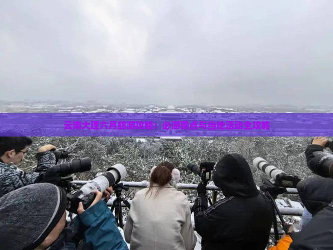 云南大理六月旅游攻略：必游景点与当地活动全攻略