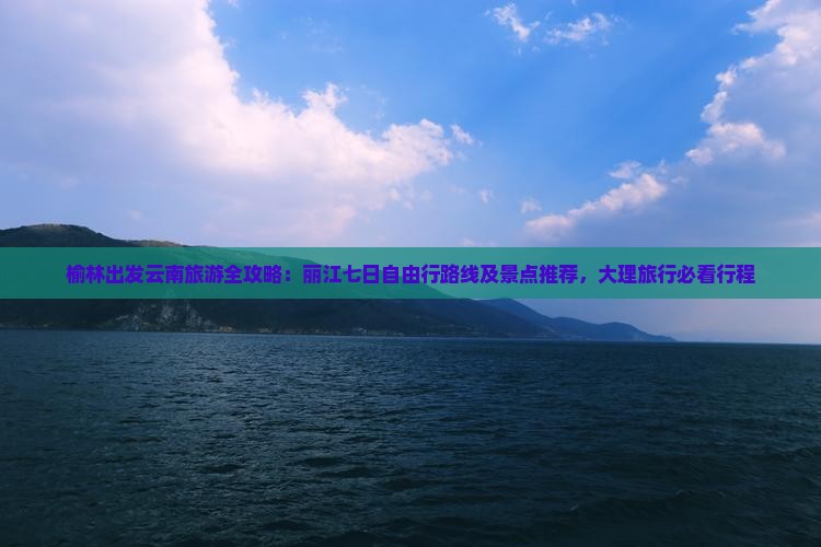 榆林出发云南旅游全攻略：丽江七日自由行路线及景点推荐，大理旅行必看行程