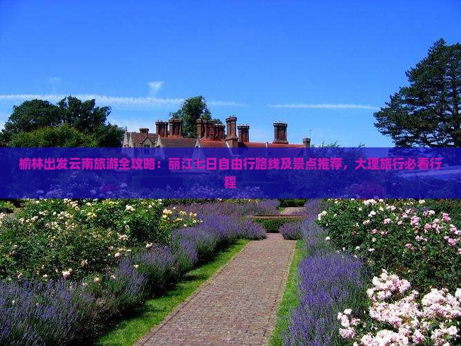 榆林出发云南旅游全攻略：丽江七日自由行路线及景点推荐，大理旅行必看行程