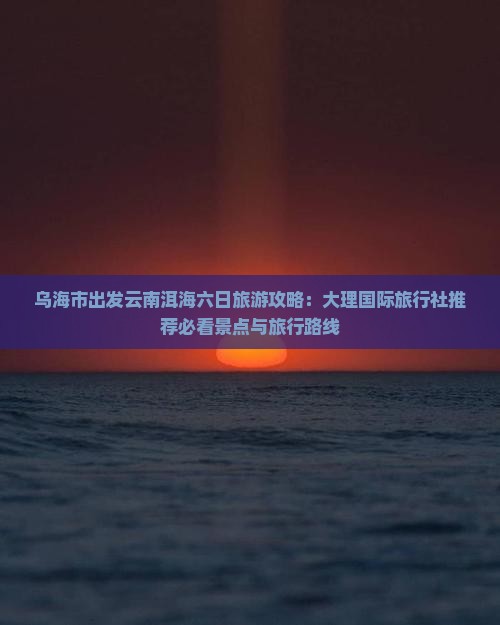 乌海市出发云南洱海六日旅游攻略：大理国际旅行社推荐必看景点与旅行路线