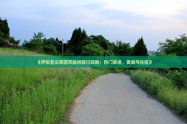 《伊犁至云南西双版纳旅行攻略：热门景点、美食与住宿》