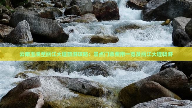 云南玉溪至丽江大理旅游攻略：景点门票费用一览及丽江大理畅游