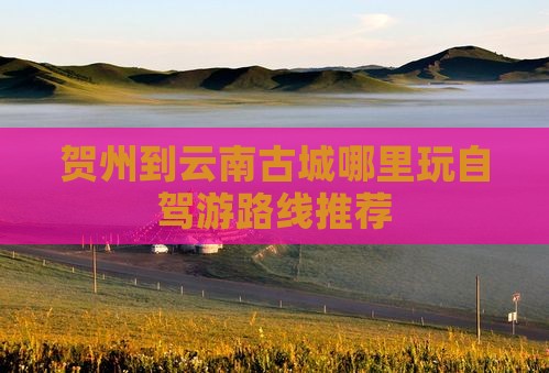 贺州到云南古城哪里玩自驾游路线推荐