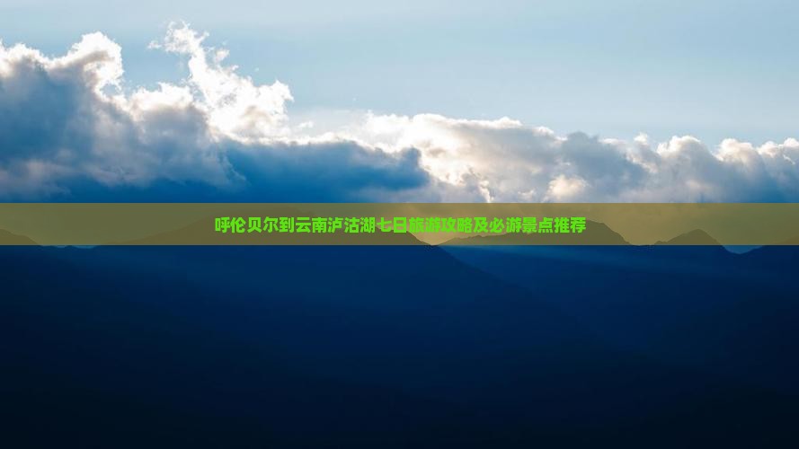 呼伦贝尔到云南泸沽湖七日旅游攻略及必游景点推荐