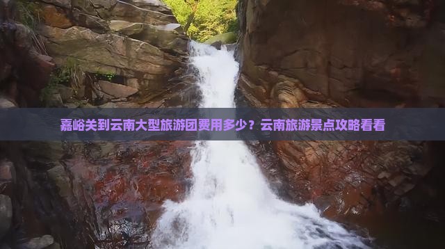 嘉峪关到云南大型旅游团费用多少？云南旅游景点攻略看看