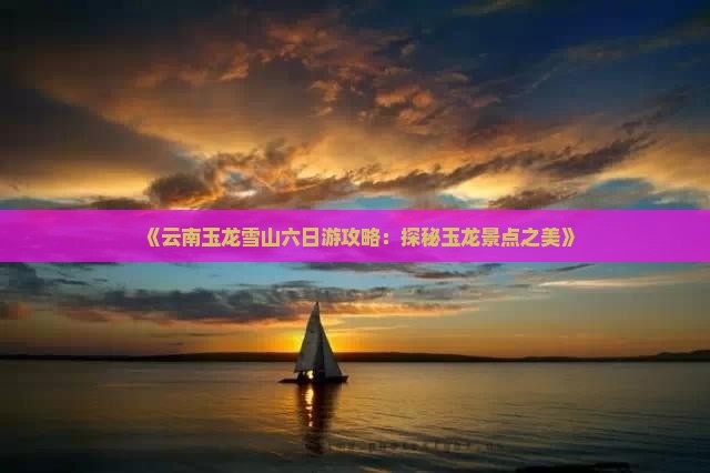 《云南玉龙雪山六日游攻略：探秘玉龙景点之美》