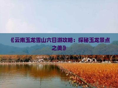 《云南玉龙雪山六日游攻略：探秘玉龙景点之美》