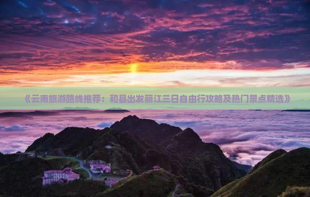 《云南旅游路线推荐：和县出发丽江三日自由行攻略及热门景点精选》