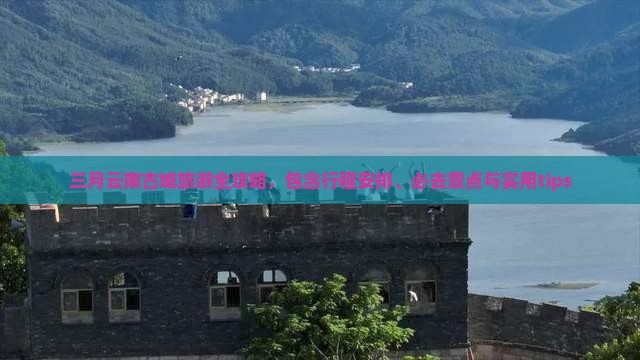 三月云南古城旅游全攻略，包含行程安排、必去景点与实用tips
