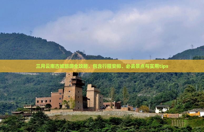 三月云南古城旅游全攻略，包含行程安排、必去景点与实用tips