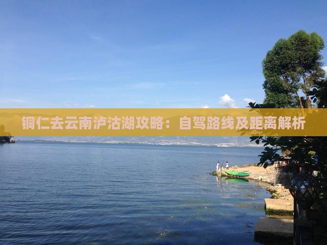 铜仁去云南泸沽湖攻略：自驾路线及距离解析