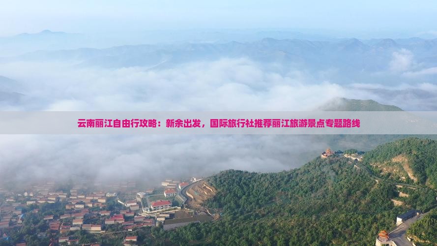 云南丽江自由行攻略：新余出发，国际旅行社推荐丽江旅游景点专题路线