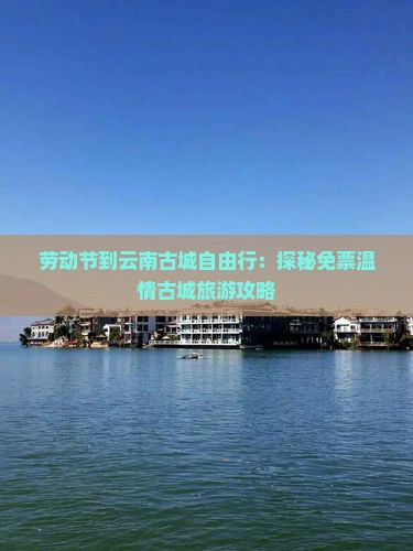 劳动节到云南古城自由行：探秘免票温情古城旅游攻略