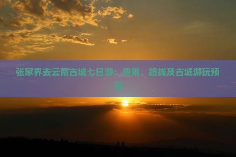 张家界去云南古城七日游：费用、路线及古城游玩预算