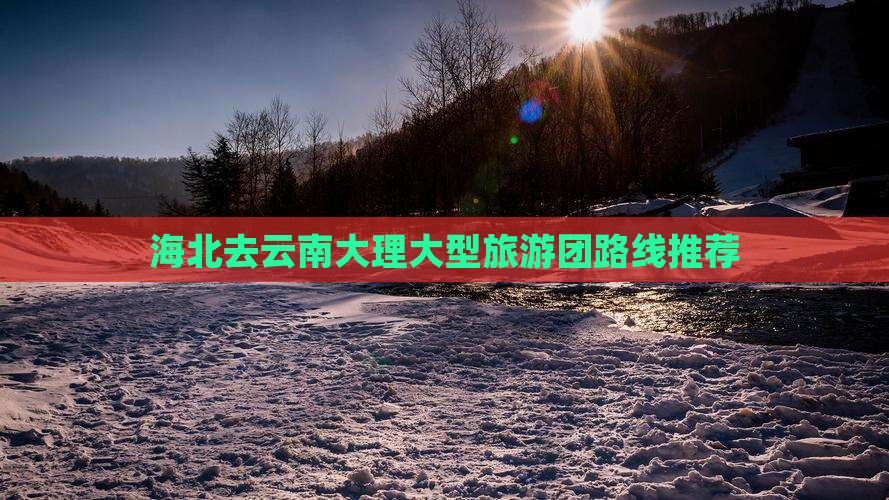 海北去云南大理大型旅游团路线推荐