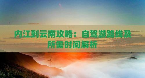 内江到云南攻略：自驾游路线及所需时间解析