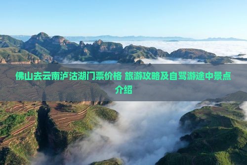 佛山去云南泸沽湖门票价格+旅游攻略及自驾游途中景点介绍