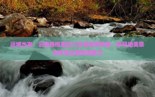 运城出发：云南香格里拉六日深度游攻略，探寻绝美景点体验云南旅游魅力