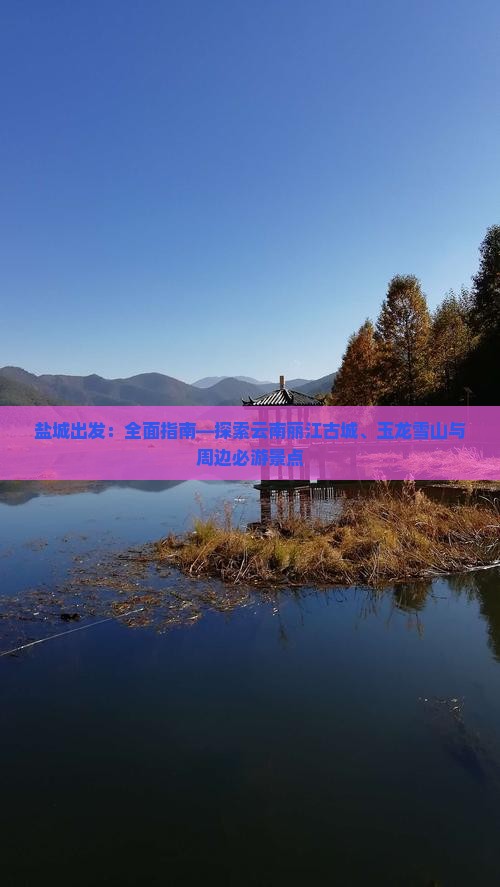 盐城出发：全面指南—探索云南丽江古城、玉龙雪山与周边必游景点