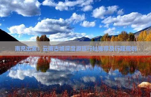 南充出发：云南古城深度游旅行社推荐及行程规划