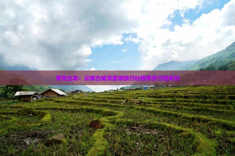 南充出发：云南古城深度游旅行社推荐及行程规划