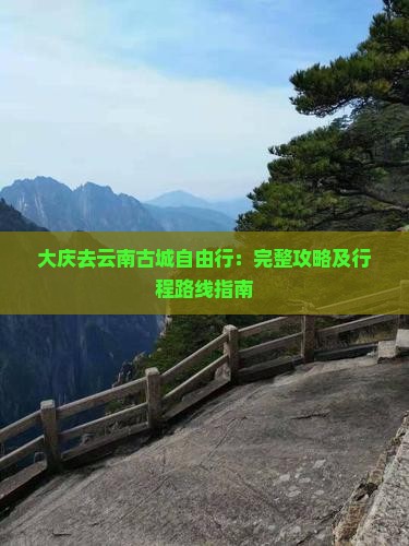 大庆去云南古城自由行：完整攻略及行程路线指南