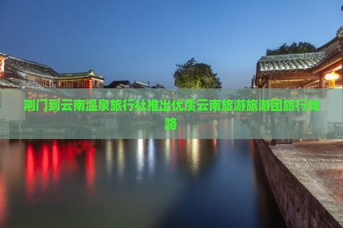 荆门到云南温泉旅行社推出优质云南旅游旅游团旅行线路