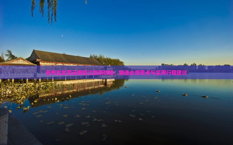 苏州出发至云南丽江旅游攻略：精选必游景点与实用行程建议