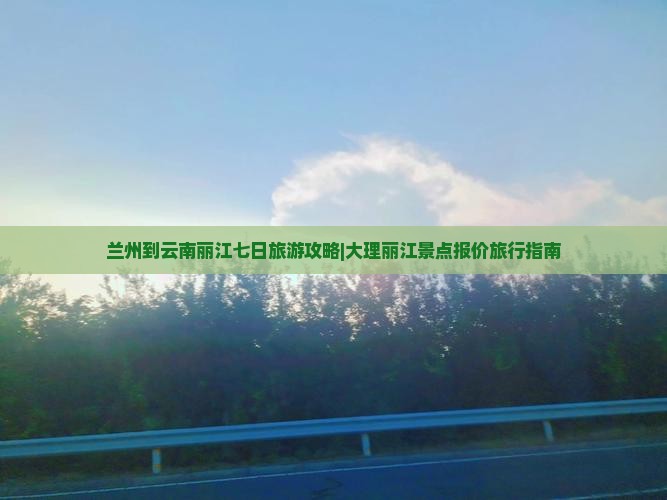 兰州到云南丽江七日旅游攻略|大理丽江景点报价旅行指南