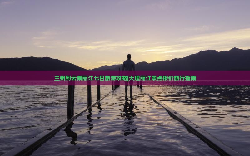 兰州到云南丽江七日旅游攻略|大理丽江景点报价旅行指南