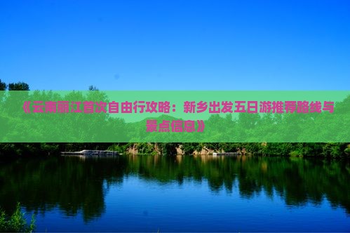 《云南丽江首次自由行攻略：新乡出发五日游推荐路线与景点信息》