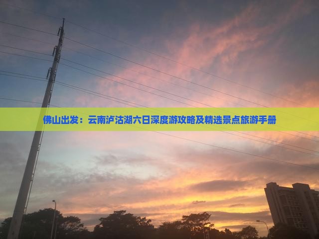 佛山出发：云南泸沽湖六日深度游攻略及精选景点旅游手册