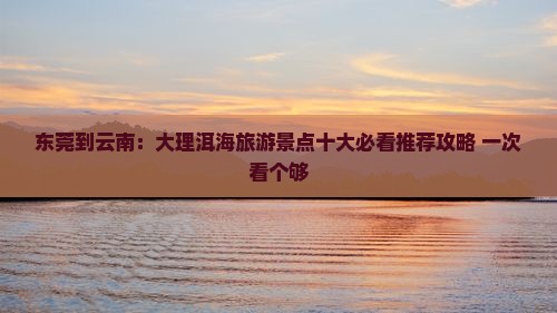 东莞到云南：大理洱海旅游景点十大必看推荐攻略 一次看个够