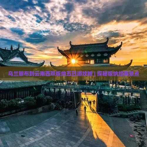 乌兰察布到云南西双版纳五日游攻略 | 探秘版纳经典景点