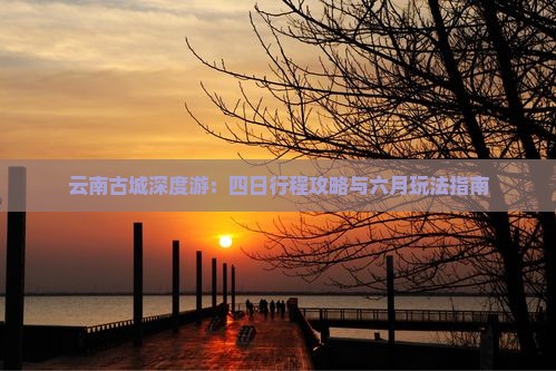 云南古城深度游：四日行程攻略与六月玩法指南