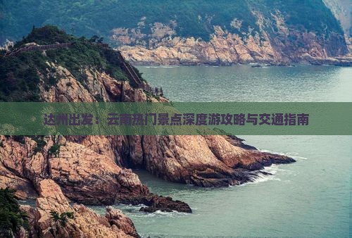 达州出发：云南热门景点深度游攻略与交通指南