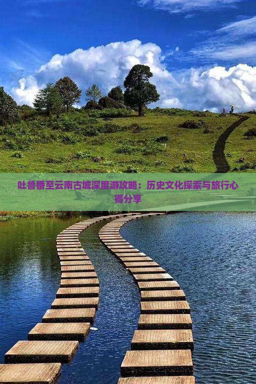 吐鲁番至云南古城深度游攻略：历史文化探索与旅行心得分享