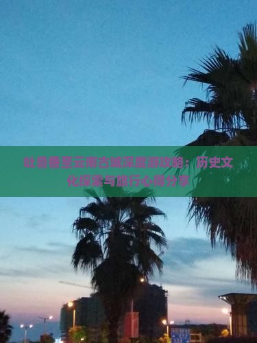 吐鲁番至云南古城深度游攻略：历史文化探索与旅行心得分享