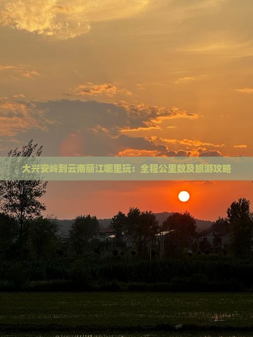 大兴安岭到云南丽江哪里玩：全程公里数及旅游攻略