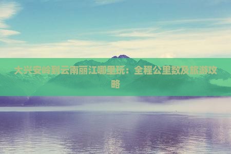 大兴安岭到云南丽江哪里玩：全程公里数及旅游攻略