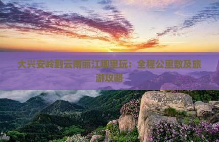 大兴安岭到云南丽江哪里玩：全程公里数及旅游攻略