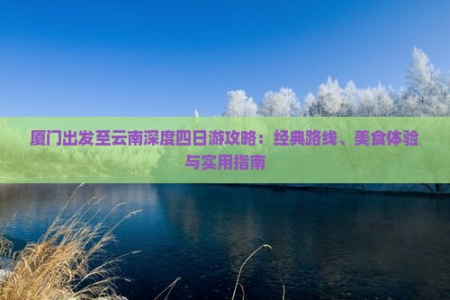 厦门出发至云南深度四日游攻略：经典路线、美食体验与实用指南